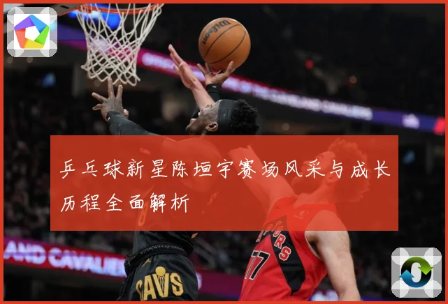 乒乓球新星陈垣宇赛场风采与成长历程全面解析