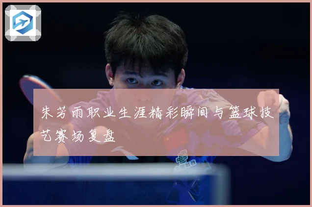 朱芳雨职业生涯精彩瞬间与篮球技艺赛场复盘
