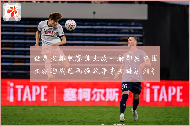 世界女排联赛焦点战一触即发中国女排迎战巴西强敌争夺关键胜利引关注