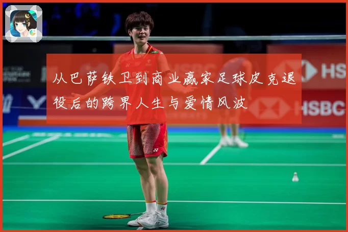 从巴萨铁卫到商业赢家足球皮克退役后的跨界人生与爱情风波