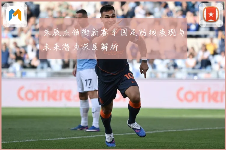 朱辰杰领衔新赛季国足防线表现与未来潜力深度解析