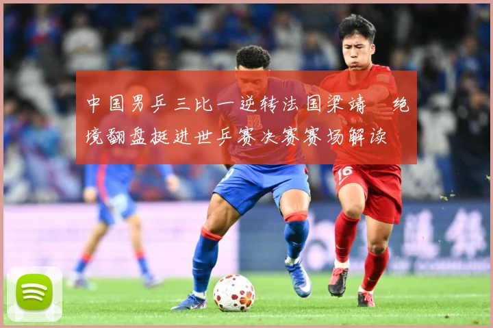 中国男乒三比一逆转法国梁靖崑绝境翻盘挺进世乒赛决赛赛场解读