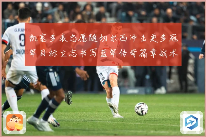 凯塞多表态愿随切尔西冲击更多冠军目标立志书写蓝军传奇篇章战术观察