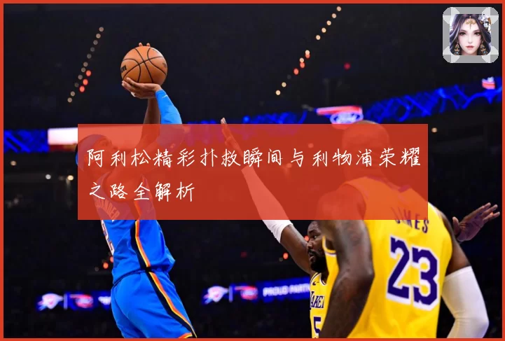 阿利松精彩扑救瞬间与利物浦荣耀之路全解析