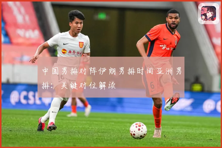中国男排对阵伊朗男排时间亚洲男排：关键对位解读