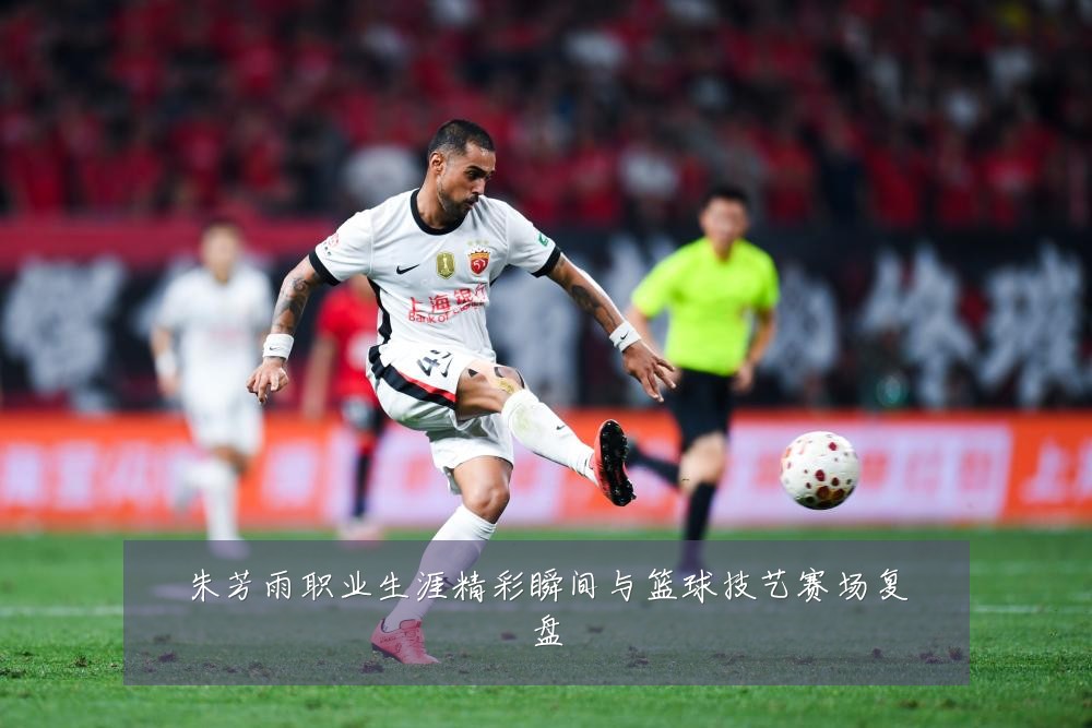 朱芳雨职业生涯精彩瞬间与篮球技艺赛场复盘