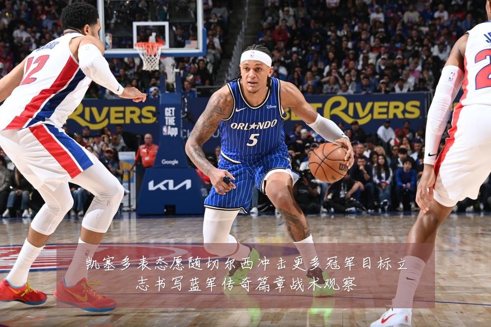 凯塞多表态愿随切尔西冲击更多冠军目标立志书写蓝军传奇篇章战术观察