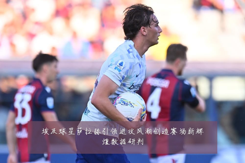 埃及球星萨拉赫引领进攻风潮创造赛场新辉煌数据研判